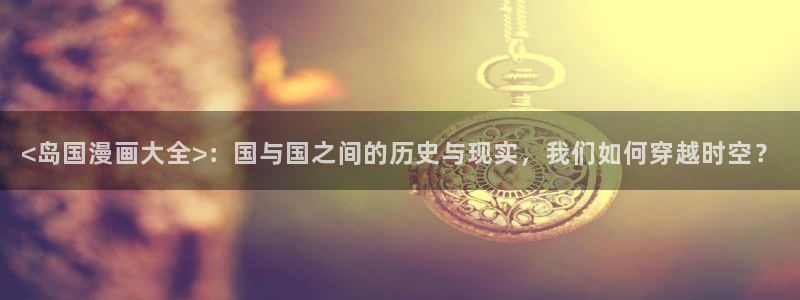 sss汗汗漫画：<岛国漫画大全>：国与国之间的历史与现实，我们如何穿越时空？