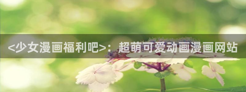 漫漫汗汗漫画：<少女漫画福利吧>：超萌可爱动画漫画网站